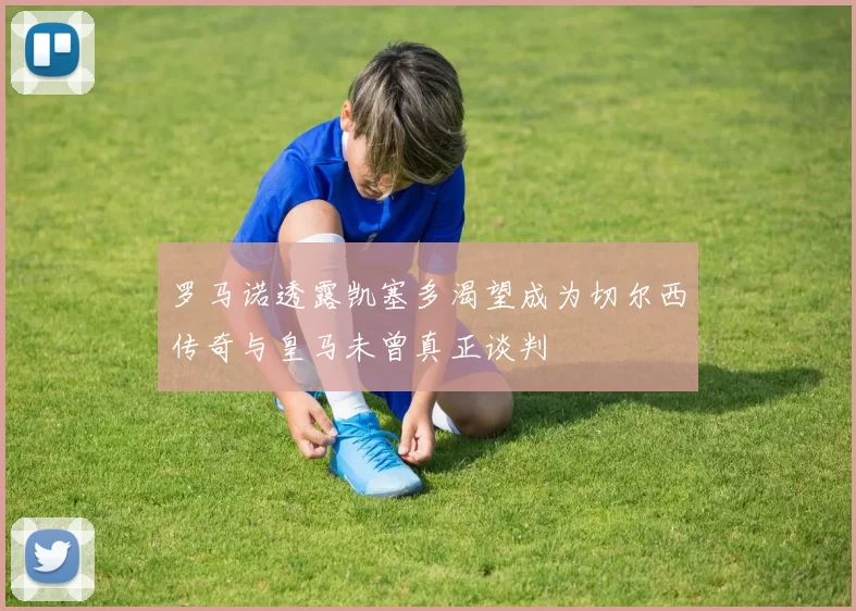 罗马诺透露凯塞多渴望成为切尔西传奇与皇马未曾真正谈判