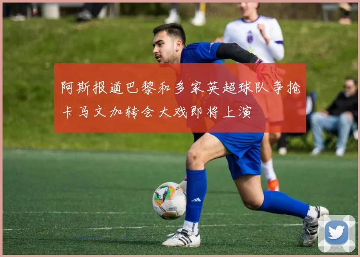 阿斯报道巴黎和多家英超球队争抢卡马文加转会大戏即将上演