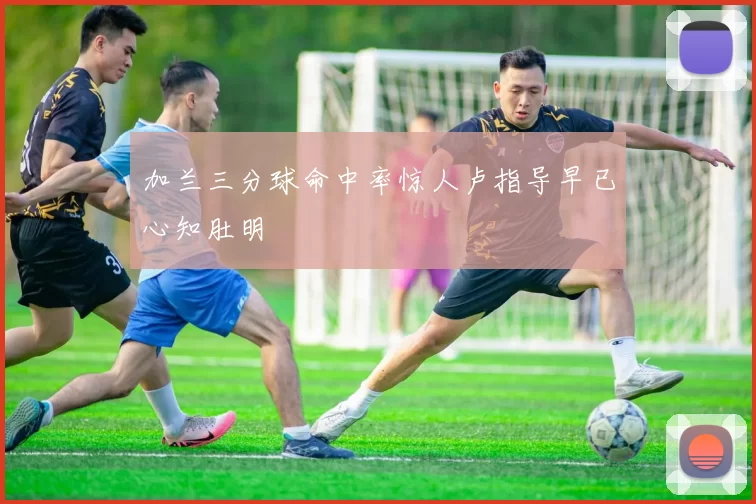 加兰三分球命中率惊人卢指导早已心知肚明
