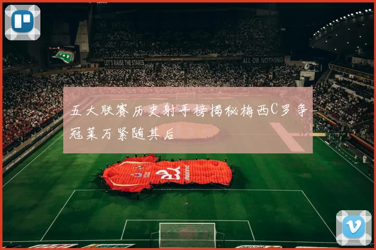五大联赛历史射手榜揭秘梅西C罗争冠莱万紧随其后