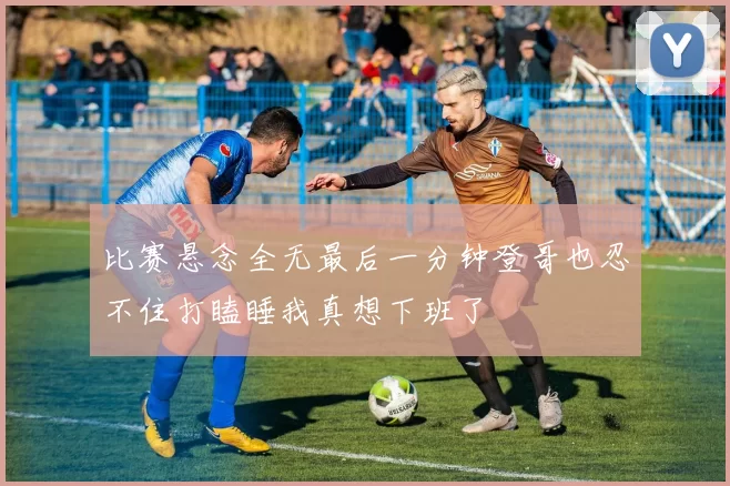 比赛悬念全无最后一分钟登哥也忍不住打瞌睡我真想下班了