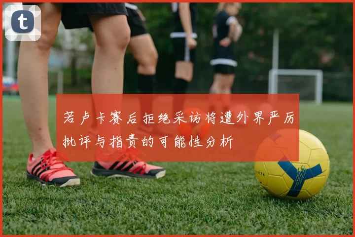 若卢卡赛后拒绝采访将遭外界严厉批评与指责的可能性分析