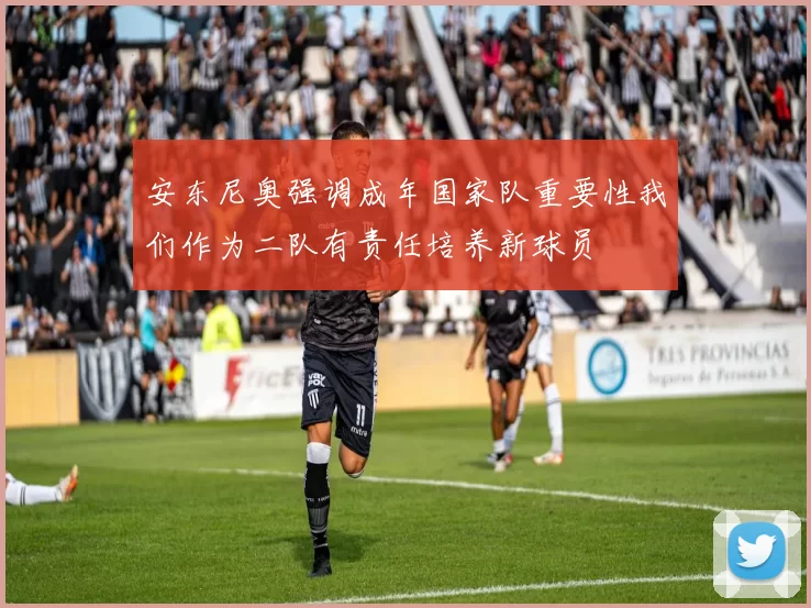 安东尼奥强调成年国家队重要性我们作为二队有责任培养新球员