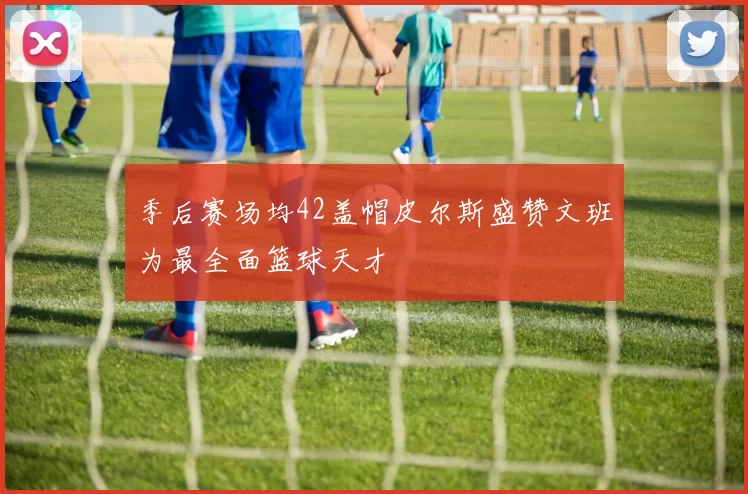 季后赛场均42盖帽皮尔斯盛赞文班为最全面篮球天才