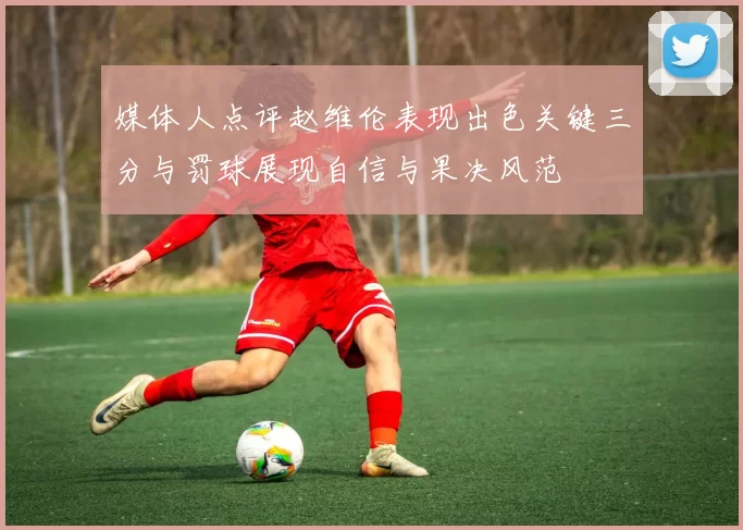 媒体人点评赵维伦表现出色关键三分与罚球展现自信与果决风范