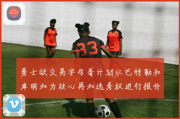 勇士欲交易字母哥计划以巴特勒和库明加为核心再加选秀权进行报价