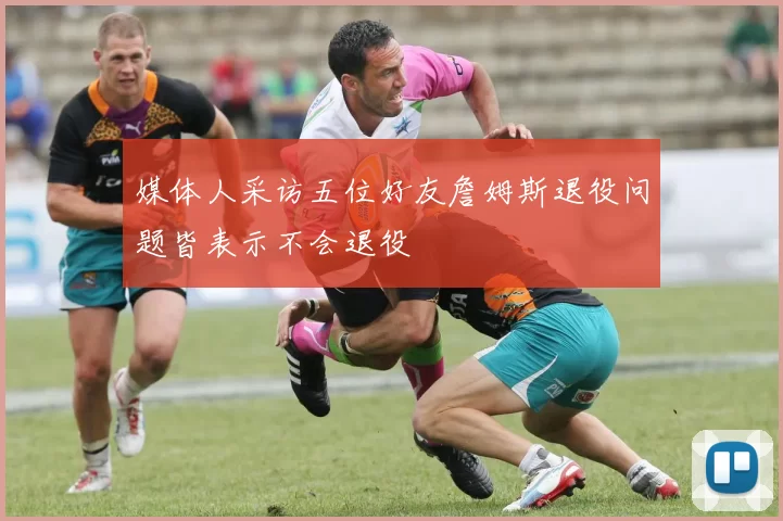 媒体人采访五位好友詹姆斯退役问题皆表示不会退役