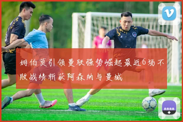 姆伯莫引领曼联强势崛起最近6场不败战绩斩获阿森纳与曼城