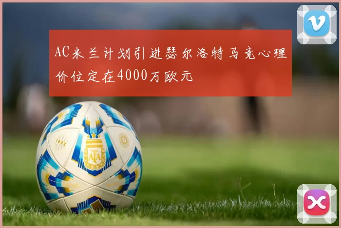 AC米兰计划引进瑟尔洛特马竞心理价位定在4000万欧元