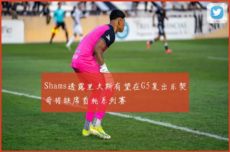 Shams透露里夫斯有望在G5复出东契奇将缺席首轮系列赛