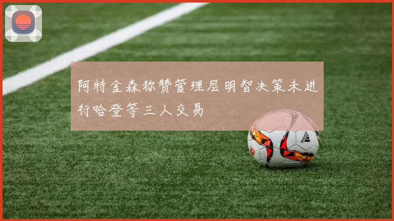阿特金森称赞管理层明智决策未进行哈登等三人交易